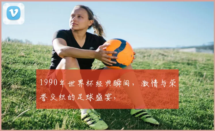 1990年世界杯经典瞬间，激情与荣誉交织的足球盛宴，