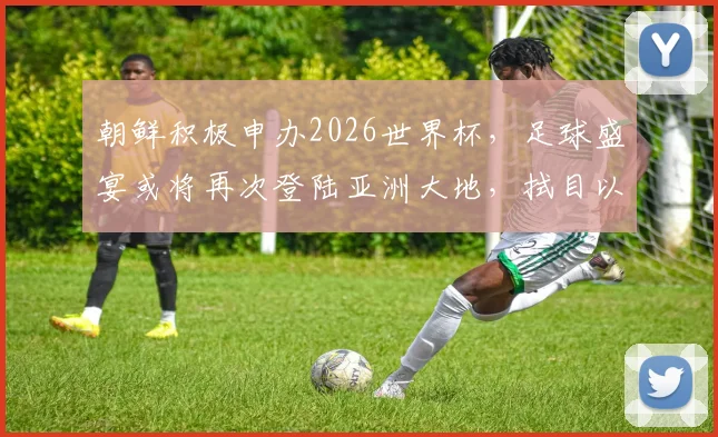 朝鲜积极申办2026世界杯，足球盛宴或将再次登陆亚洲大地，拭目以待