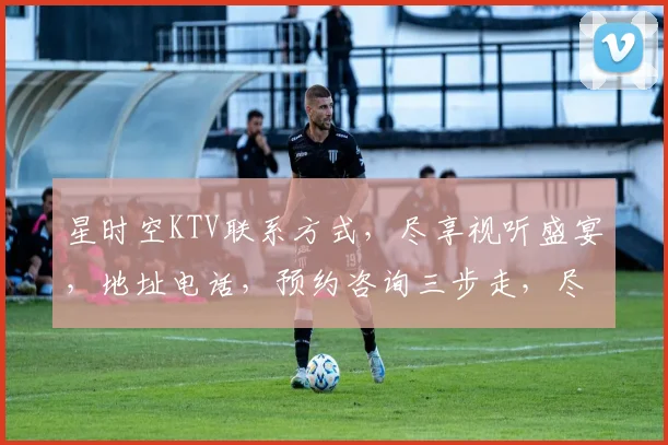 星时空KTV联系方式，尽享视听盛宴，地址电话，预约咨询三步走，尽在掌握
