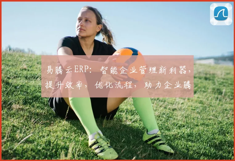易腾云ERP：智能企业管理新利器，提升效率，优化流程，助力企业腾飞三步曲