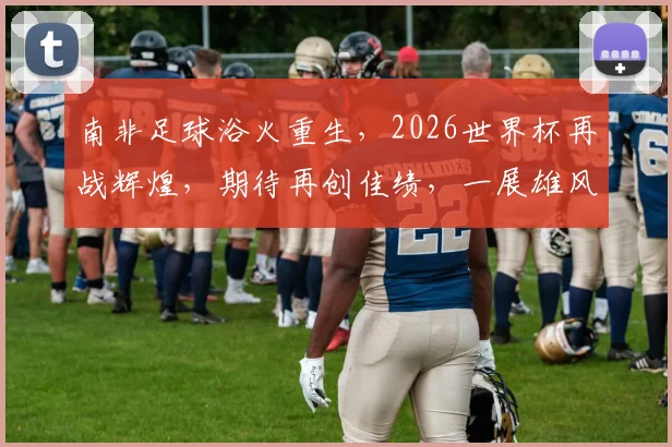 南非足球浴火重生，2026世界杯再战辉煌，期待再创佳绩，一展雄风