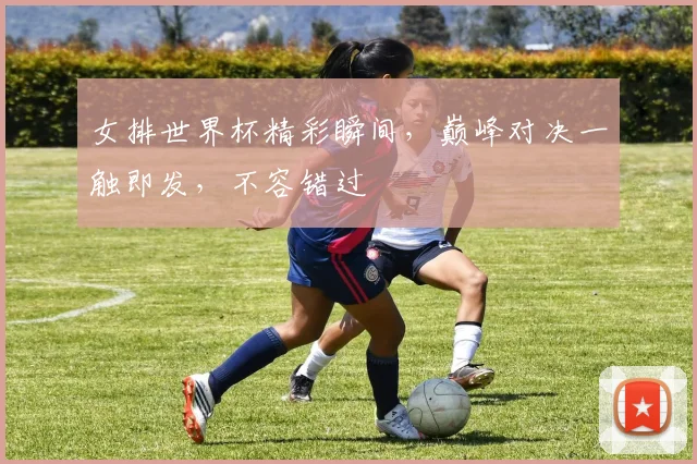 女排世界杯精彩瞬间，巅峰对决一触即发，不容错过